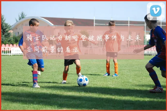 骑士队记分析哈登被捕事件与未来合同前景的看法
