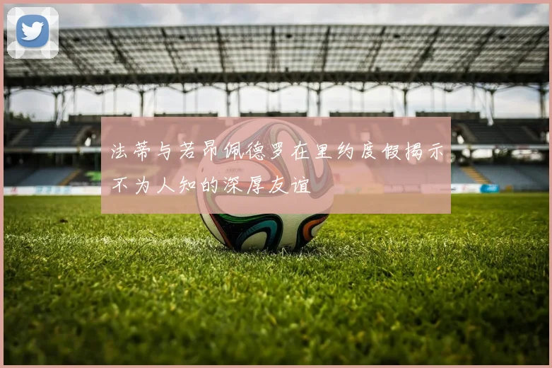 法蒂与若昂佩德罗在里约度假揭示不为人知的深厚友谊
