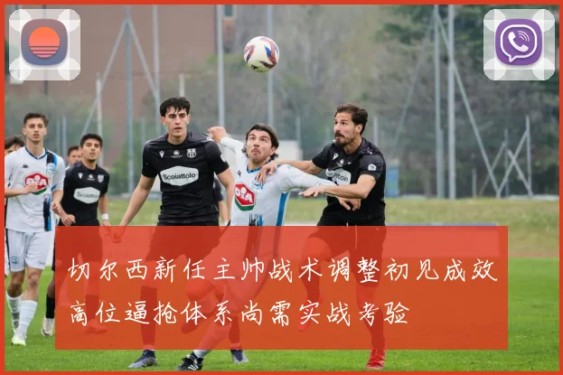 切尔西新任主帅战术调整初见成效高位逼抢体系尚需实战考验